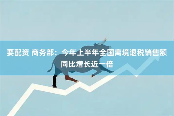 要配资 商务部：今年上半年全国离境退税销售额同比增长近一倍