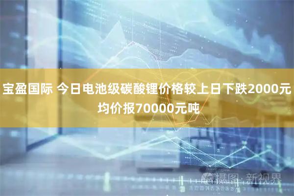 宝盈国际 今日电池级碳酸锂价格较上日下跌2000元 均价报70000元吨