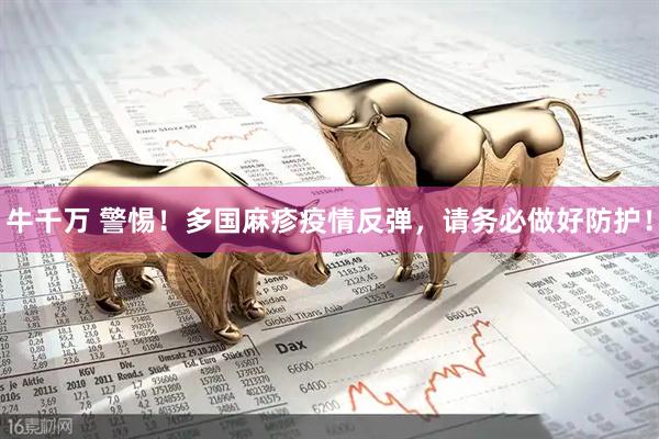 牛千万 警惕！多国麻疹疫情反弹，请务必做好防护！