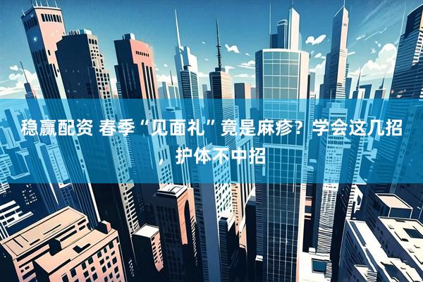 稳赢配资 春季“见面礼”竟是麻疹？学会这几招，护体不中招