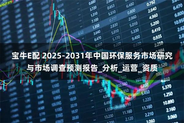 宝牛E配 2025-2031年中国环保服务市场研究与市场调查预测报告_分析_运营_资质