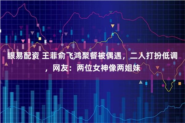 银易配资 王菲俞飞鸿聚餐被偶遇，二人打扮低调，网友：两位女神像两姐妹
