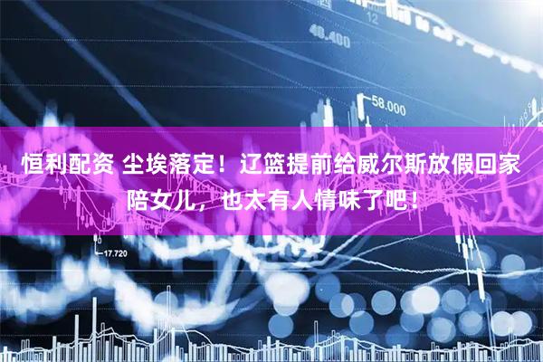 恒利配资 尘埃落定！辽篮提前给威尔斯放假回家陪女儿，也太有人情味了吧！