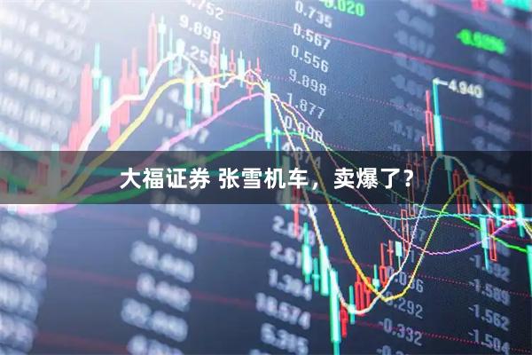 大福证券 张雪机车，卖爆了？