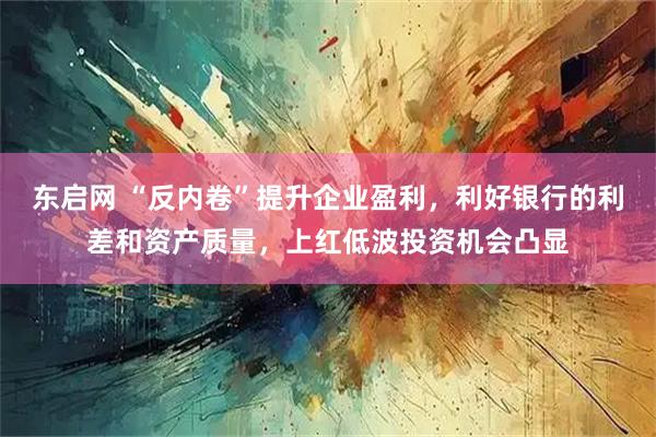 东启网 “反内卷”提升企业盈利，利好银行的利差和资产质量，上红低波投资机会凸显