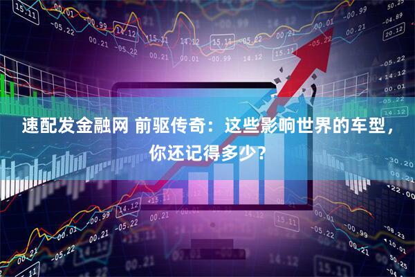 速配发金融网 前驱传奇：这些影响世界的车型，你还记得多少？