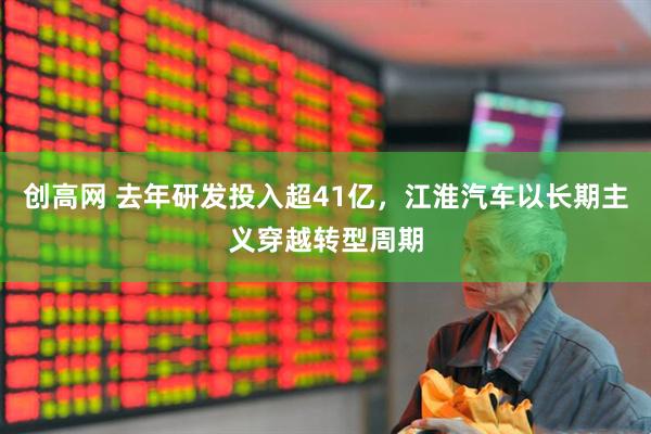 创高网 去年研发投入超41亿，江淮汽车以长期主义穿越转型周期