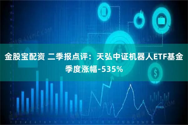 金股宝配资 二季报点评：天弘中证机器人ETF基金季度涨幅-535%