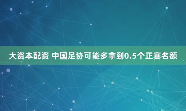 大资本配资 中国足协可能多拿到0.5个正赛名额